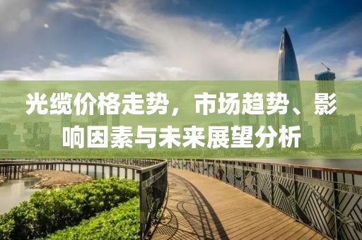 光缆价格走势，市场趋势、影响因素与未来展望分析