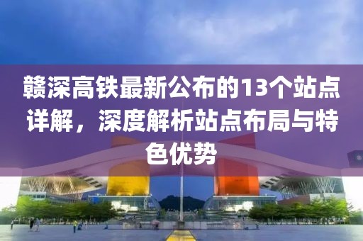 赣深高铁最新公布的13个站点详解，深度解析站点布局与特色优势