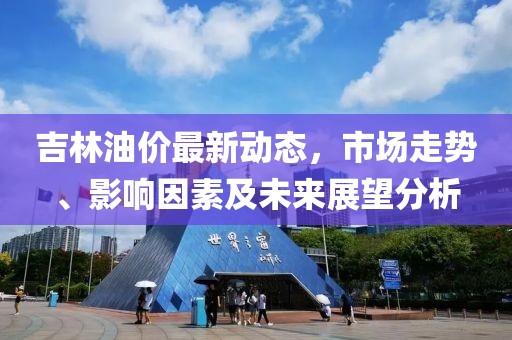吉林油价最新动态，市场走势、影响因素及未来展望分析