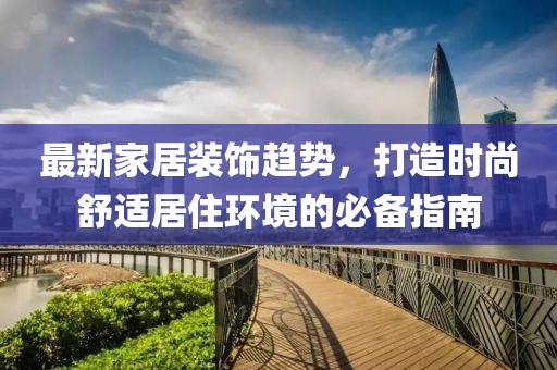 最新家居装饰趋势，打造时尚舒适居住环境的必备指南