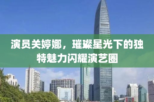 演员关婷娜，璀璨星光下的独特魅力闪耀演艺圈