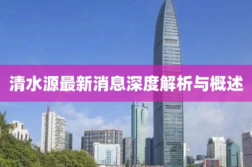 清水源最新消息深度解析与概述