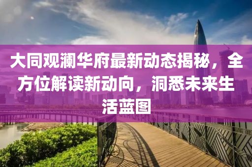 大同观澜华府最新动态揭秘，全方位解读新动向，洞悉未来生活蓝图