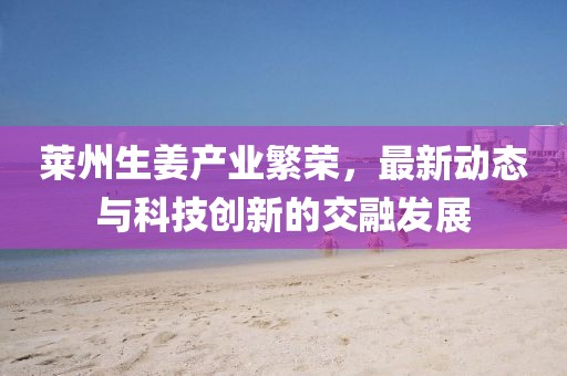 莱州生姜产业繁荣，最新动态与科技创新的交融发展