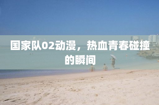 国家队02动漫，热血青春碰撞的瞬间