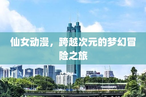 仙女动漫，跨越次元的梦幻冒险之旅