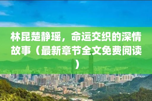 林昆楚静瑶，命运交织的深情故事（最新章节全文免费阅读）