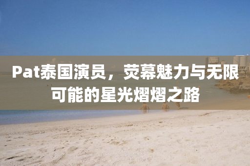 Pat泰国演员，荧幕魅力与无限可能的星光熠熠之路