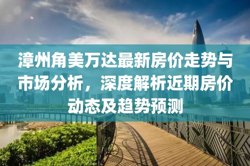 漳州角美万达最新房价走势与市场分析，深度解析近期房价动态及趋势预测
