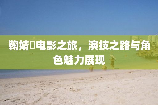 鞠婧祎电影之旅，演技之路与角色魅力展现