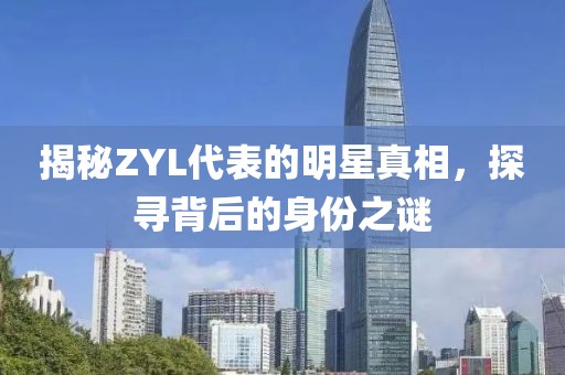 揭秘ZYL代表的明星真相，探寻背后的身份之谜