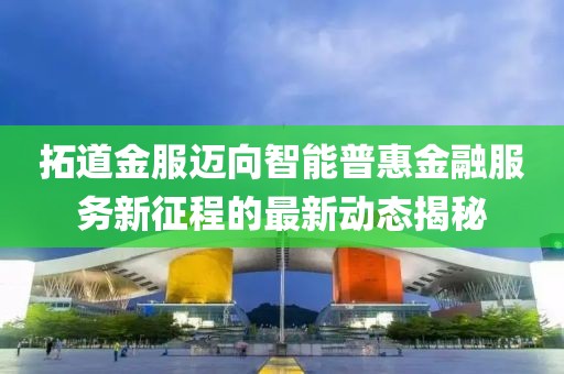拓道金服迈向智能普惠金融服务新征程的最新动态揭秘