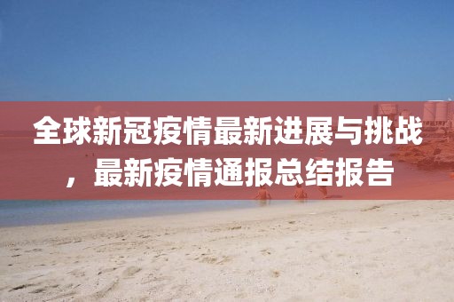 全球新冠疫情最新进展与挑战，最新疫情通报总结报告