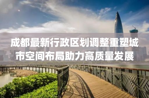 成都最新行政区划调整重塑城市空间布局助力高质量发展