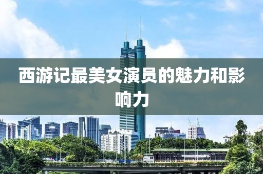西游记最美女演员的魅力和影响力