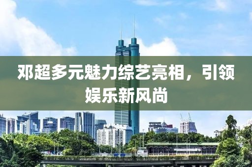邓超多元魅力综艺亮相，引领娱乐新风尚
