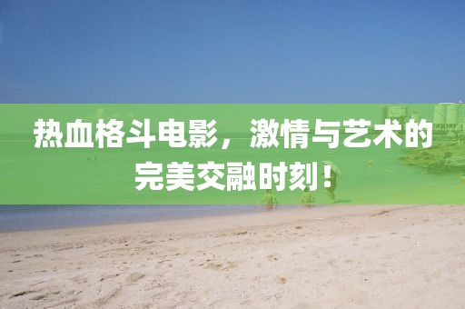 热血格斗电影，激情与艺术的完美交融时刻！