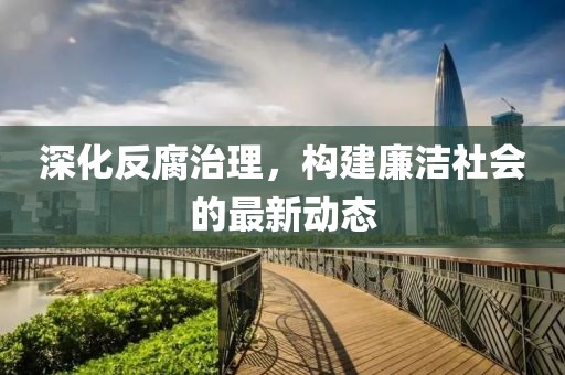 深化反腐治理，构建廉洁社会的最新动态