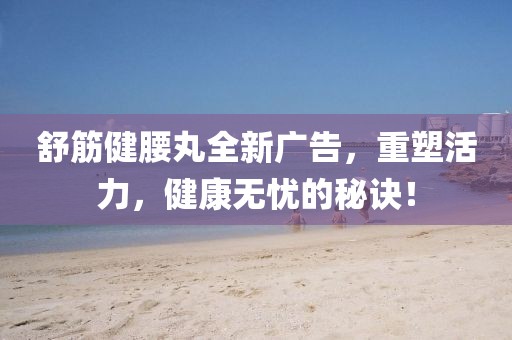 舒筋健腰丸全新广告，重塑活力，健康无忧的秘诀！