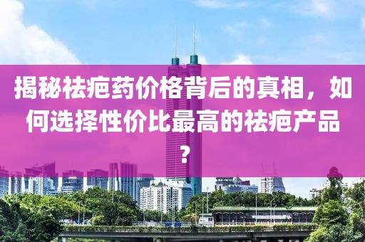 揭秘祛疤药价格背后的真相，如何选择性价比最高的祛疤产品？