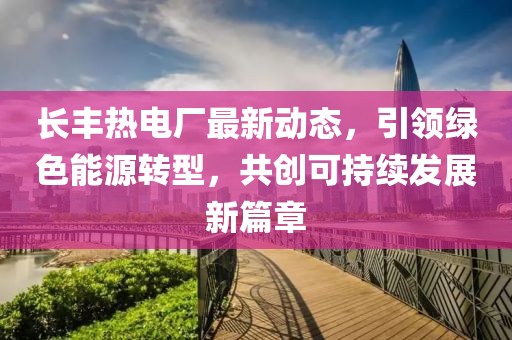 长丰热电厂最新动态，引领绿色能源转型，共创可持续发展新篇章