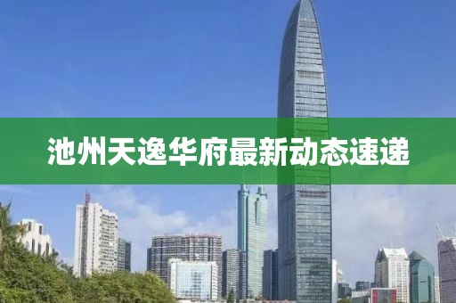 池州天逸华府最新动态速递