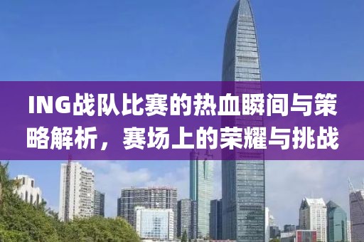 ING战队比赛的热血瞬间与策略解析，赛场上的荣耀与挑战