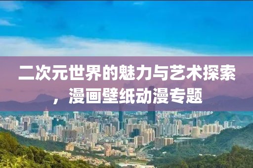 二次元世界的魅力与艺术探索，漫画壁纸动漫专题