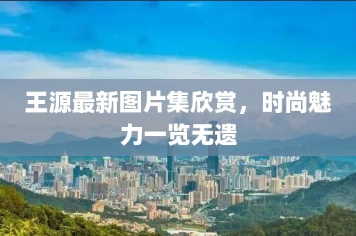 王源最新图片集欣赏，时尚魅力一览无遗