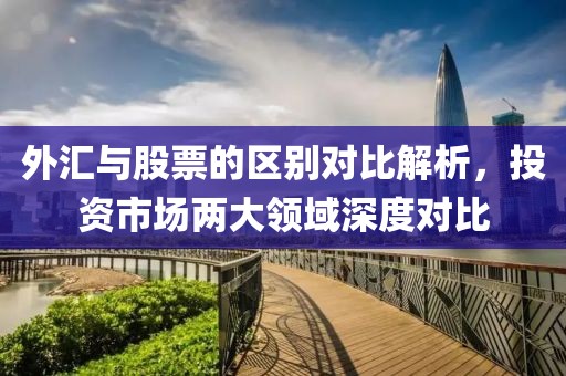 外汇与股票的区别对比解析，投资市场两大领域深度对比