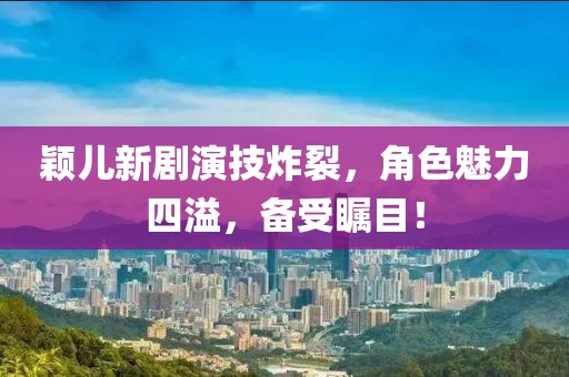 颖儿新剧演技炸裂，角色魅力四溢，备受瞩目！