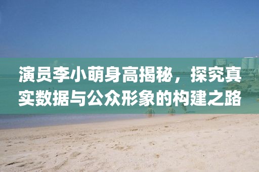 演员李小萌身高揭秘，探究真实数据与公众形象的构建之路