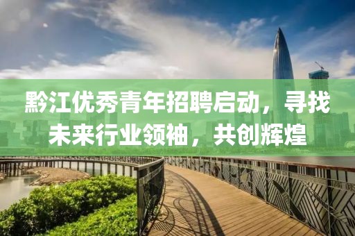 黔江优秀青年招聘启动，寻找未来行业领袖，共创辉煌