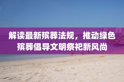 解读最新殡葬法规，推动绿色殡葬倡导文明祭祀新风尚