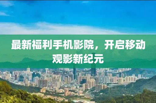最新福利手机影院，开启移动观影新纪元