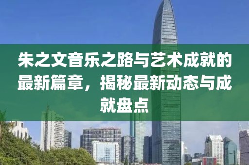 朱之文音乐之路与艺术成就的最新篇章，揭秘最新动态与成就盘点