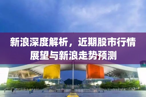 新浪深度解析，近期股市行情展望与新浪走势预测