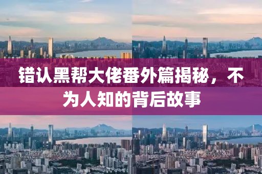 错认黑帮大佬番外篇揭秘，不为人知的背后故事