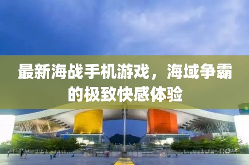 最新海战手机游戏，海域争霸的极致快感体验