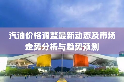 汽油价格调整最新动态及市场走势分析与趋势预测
