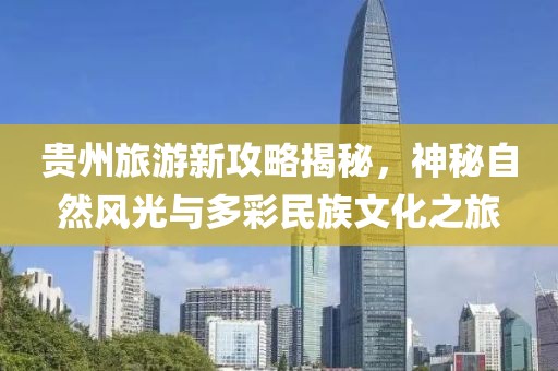 贵州旅游新攻略揭秘，神秘自然风光与多彩民族文化之旅