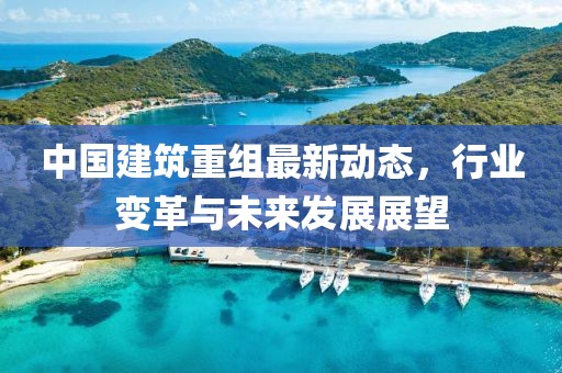 中国建筑重组最新动态，行业变革与未来发展展望