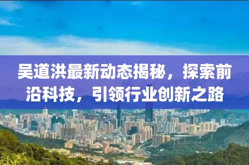 吴道洪最新动态揭秘，探索前沿科技，引领行业创新之路