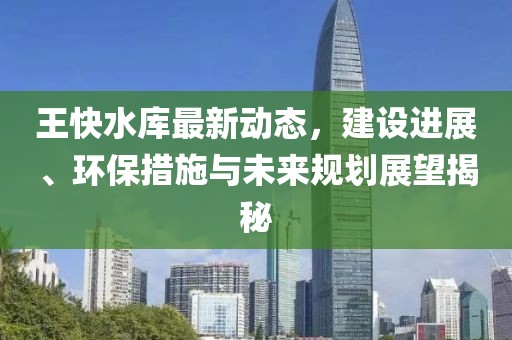 王快水库最新动态，建设进展、环保措施与未来规划展望揭秘