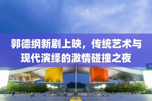 郭德纲新剧上映，传统艺术与现代演绎的激情碰撞之夜
