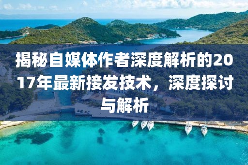 揭秘自媒体作者深度解析的2017年最新接发技术，深度探讨与解析