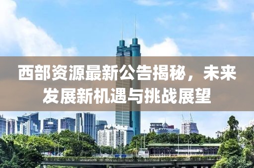 西部资源最新公告揭秘，未来发展新机遇与挑战展望