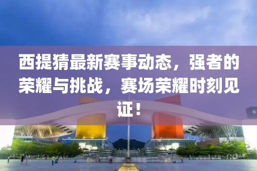 西提猜最新赛事动态，强者的荣耀与挑战，赛场荣耀时刻见证！
