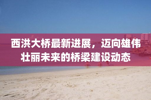西洪大桥最新进展，迈向雄伟壮丽未来的桥梁建设动态
