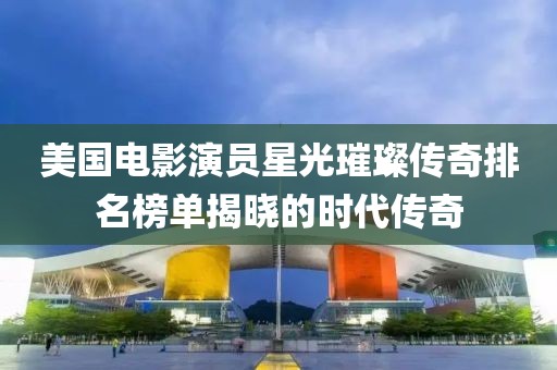 美国电影演员星光璀璨传奇排名榜单揭晓的时代传奇